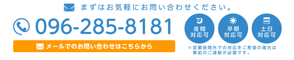 電話:096-285-8181 受付時間:月〜金 9時〜18時 夜間対応可・早朝対応可・土日対応可 ※営業時間外での対応をご希望の方は事前のご連絡が必要です。